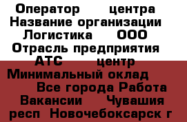 Оператор Call-центра › Название организации ­ Логистика365, ООО › Отрасль предприятия ­ АТС, call-центр › Минимальный оклад ­ 15 000 - Все города Работа » Вакансии   . Чувашия респ.,Новочебоксарск г.